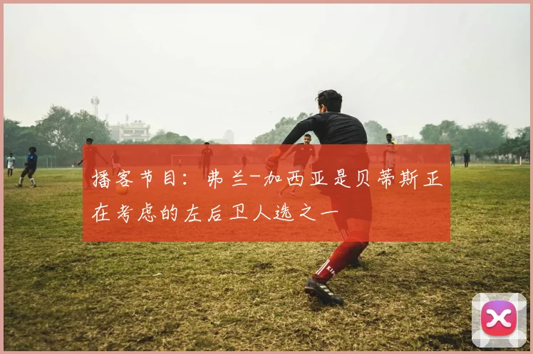 播客节目：弗兰-加西亚是贝蒂斯正在考虑的左后卫人选之一